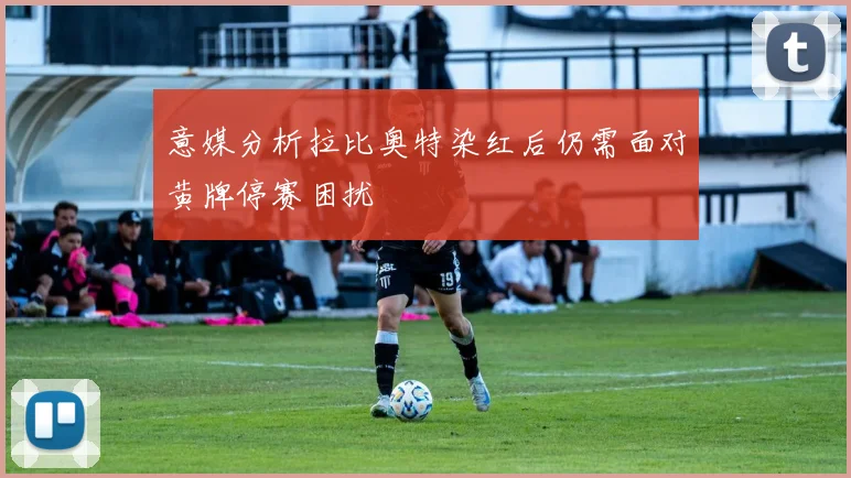 意媒分析拉比奥特染红后仍需面对黄牌停赛困扰