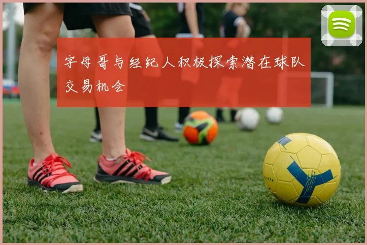 字母哥与经纪人积极探索潜在球队交易机会