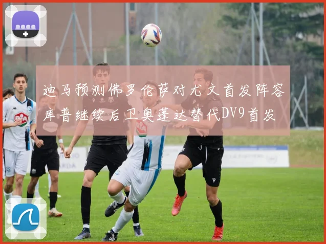 迪马预测佛罗伦萨对尤文首发阵容库普继续后卫奥蓬达替代DV9首发