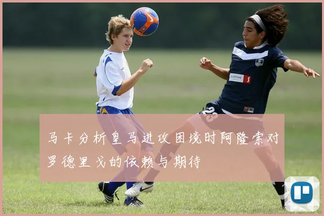 马卡分析皇马进攻困境时阿隆索对罗德里戈的依赖与期待