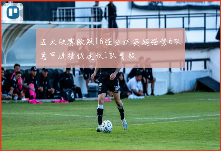 五大联赛欧冠16强分析英超强势6队意甲连续低迷仅1队晋级