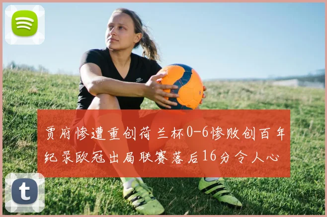 贾府惨遭重创荷兰杯0-6惨败创百年纪录欧冠出局联赛落后16分令人心痛