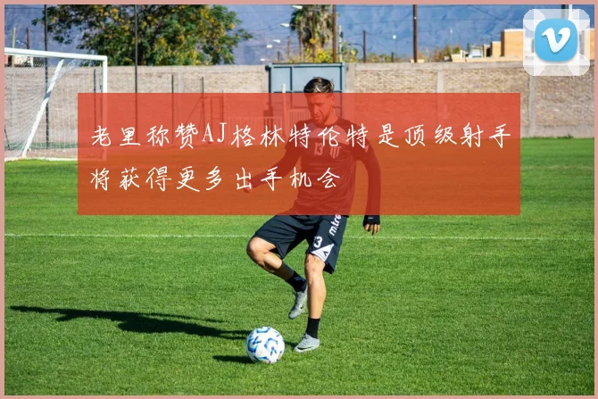 老里称赞AJ格林特伦特是顶级射手将获得更多出手机会