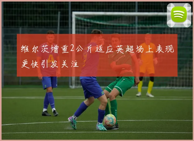 维尔茨增重2公斤适应英超场上表现更快引发关注