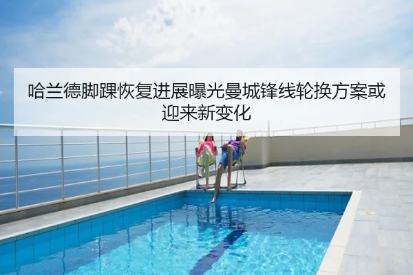 哈兰德脚踝恢复进展曝光曼城锋线轮换方案或迎来新变化